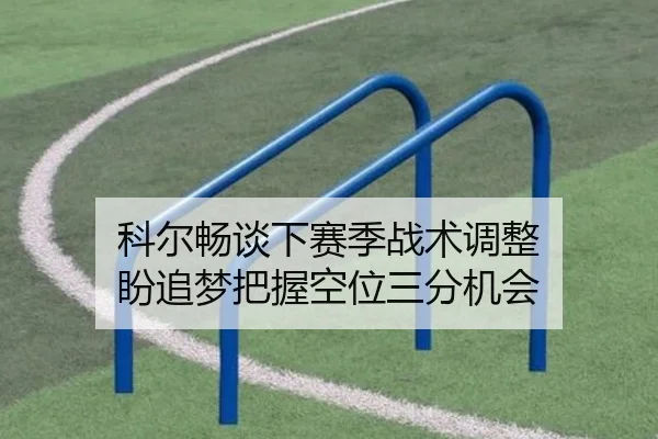科尔畅谈下赛季战术调整 盼追梦把握空位三分机会