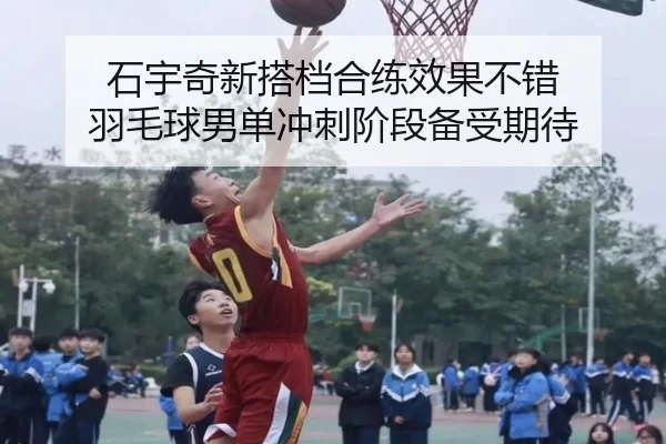 石宇奇新搭档合练效果不错 羽毛球男单冲刺阶段备受期待